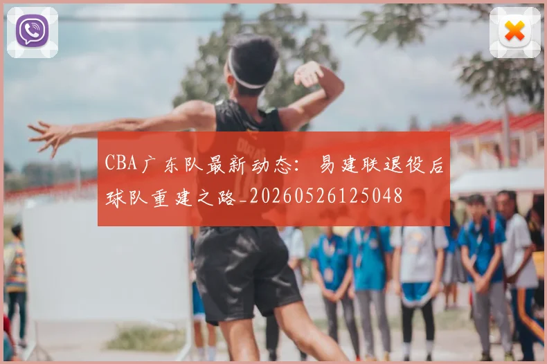CBA广东队最新动态：易建联退役后球队重建之路_20260526125048