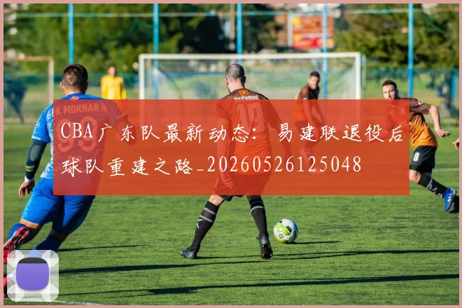 CBA广东队最新动态：易建联退役后球队重建之路_20260526125048