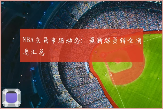 NBA交易市场动态：最新球员转会消息汇总
