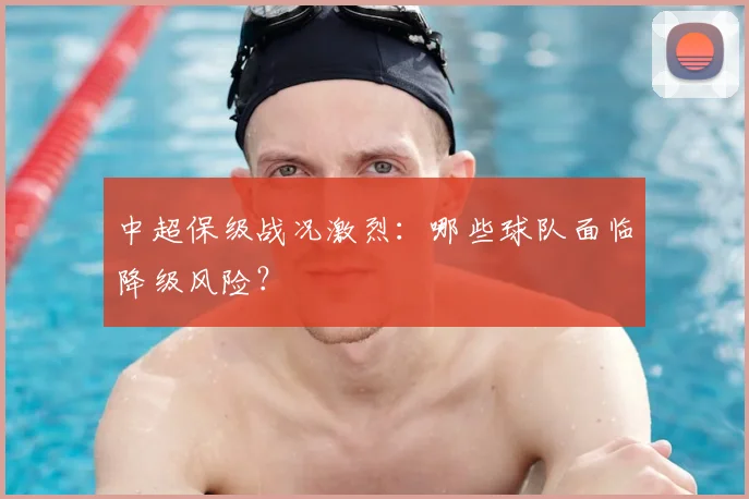 中超保级战况激烈：哪些球队面临降级风险？