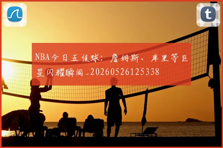 NBA今日五佳球：詹姆斯、库里等巨星闪耀瞬间_20260526125338