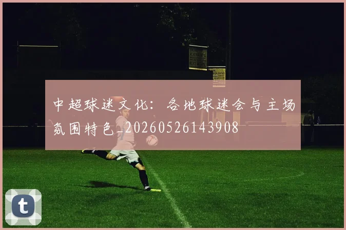 中超球迷文化：各地球迷会与主场氛围特色_20260526143908