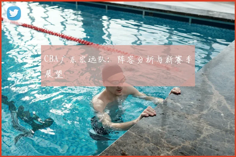 CBA广东宏远队：阵容分析与新赛季展望