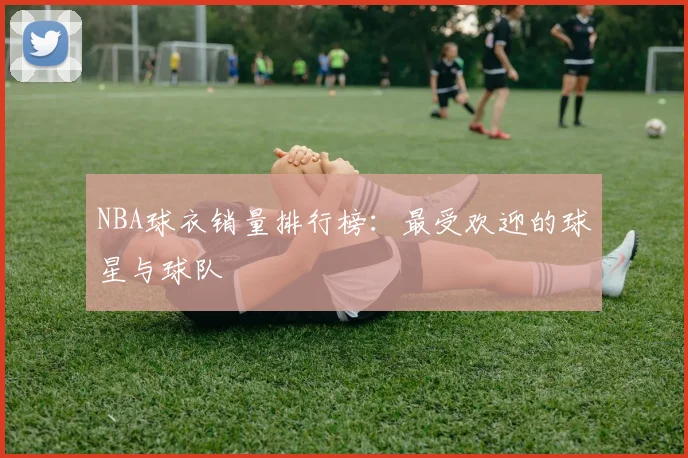 NBA球衣销量排行榜：最受欢迎的球星与球队