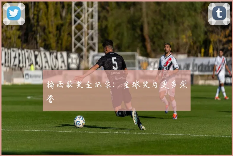 梅西获奖全记录：金球奖与更多荣誉
