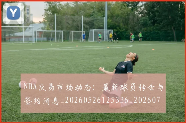 NBA交易市场动态：最新球员转会与签约消息_20260526125336_20260701215237
