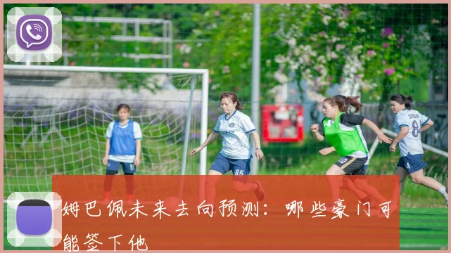 姆巴佩未来去向预测：哪些豪门可能签下他