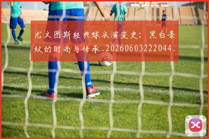 尤文图斯经典球衣演变史：黑白条纹的时尚与传承_20260603222044_20260703234006