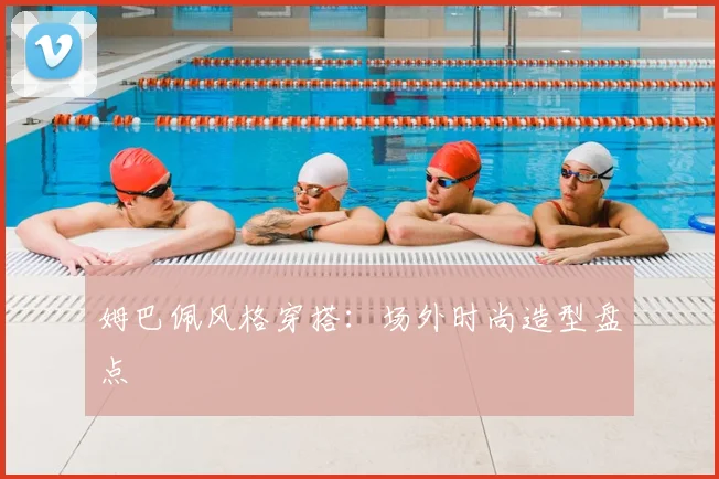 姆巴佩风格穿搭：场外时尚造型盘点