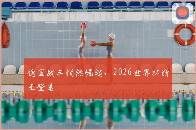 德国战车悄然崛起,2026世界杯新王登基