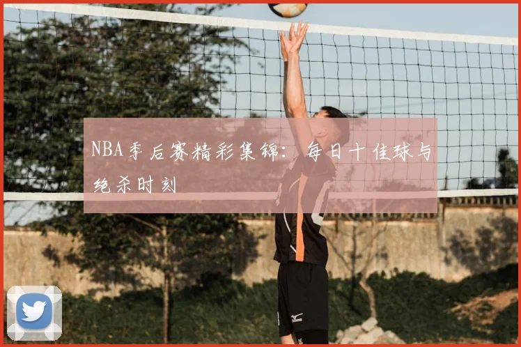 NBA季后赛精彩集锦：每日十佳球与绝杀时刻