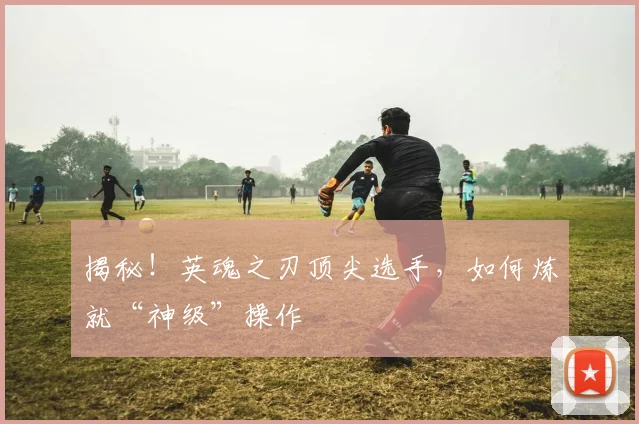 揭秘！英魂之刃顶尖选手，如何炼就“神级”操作