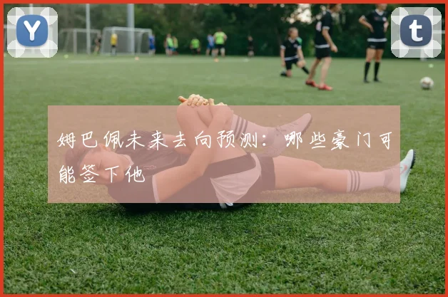 姆巴佩未来去向预测:哪些豪门可能签下他